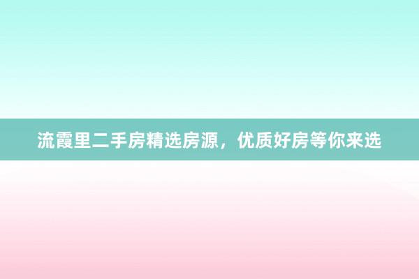 流霞里二手房精选房源，优质好房等你来选